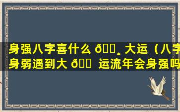 身强八字喜什么 🌸 大运（八字身弱遇到大 🐠 运流年会身强吗）